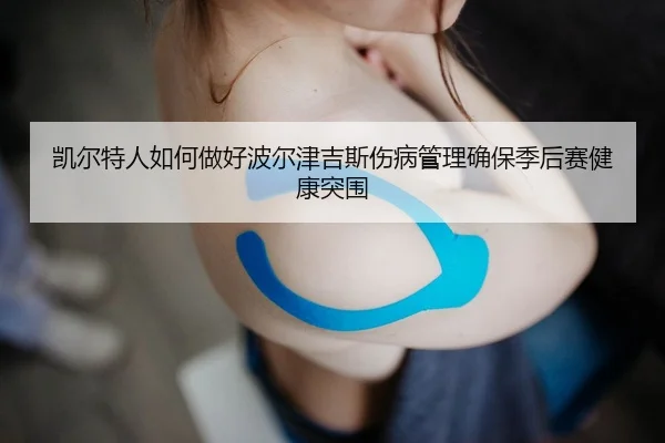 凯尔特人如何做好波尔津吉斯伤病管理确保季后赛健康突围
