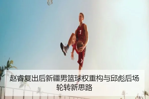 赵睿复出后新疆男篮球权重构与邱彪后场轮转新思路