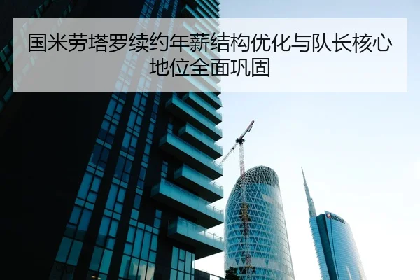 国米劳塔罗续约年薪结构优化与队长核心地位全面巩固