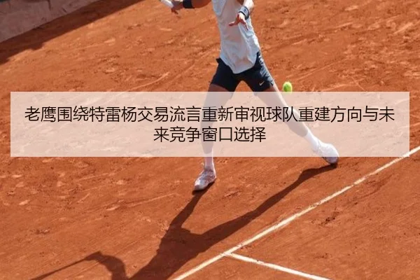 老鹰围绕特雷杨交易流言重新审视球队重建方向与未来竞争窗口选择