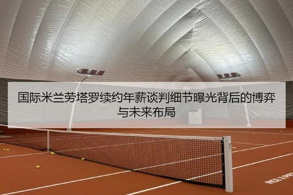 国际米兰劳塔罗续约年薪谈判细节曝光背后的博弈与未来布局