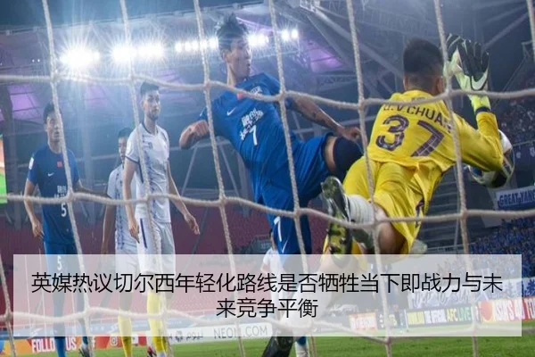 英媒热议切尔西年轻化路线是否牺牲当下即战力与未来竞争平衡