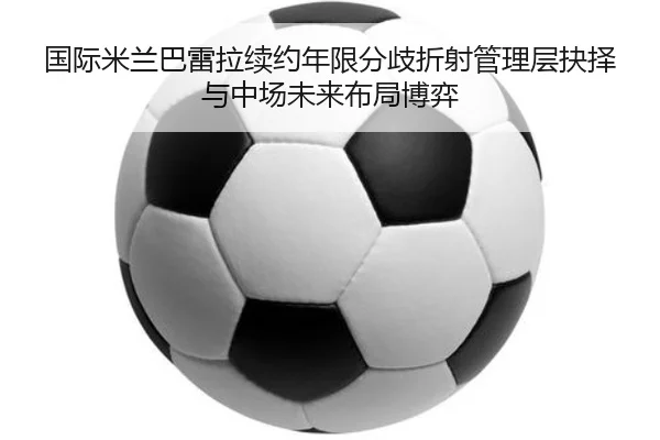 国际米兰巴雷拉续约年限分歧折射管理层抉择与中场未来布局博弈
