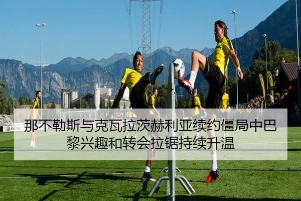 那不勒斯与克瓦拉茨赫利亚续约僵局中巴黎兴趣和转会拉锯持续升温