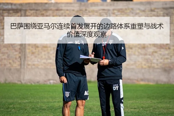巴萨围绕亚马尔连续首发展开的边路体系重塑与战术价值深度观察