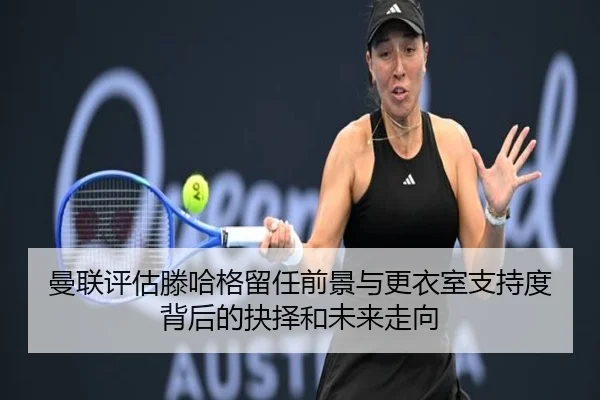 曼联评估滕哈格留任前景与更衣室支持度背后的抉择和未来走向