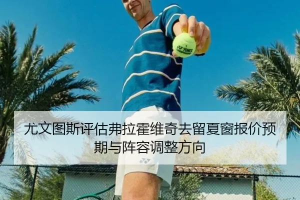 尤文图斯评估弗拉霍维奇去留夏窗报价预期与阵容调整方向