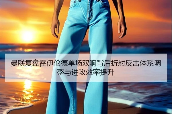 曼联复盘霍伊伦德单场双响背后折射反击体系调整与进攻效率提升