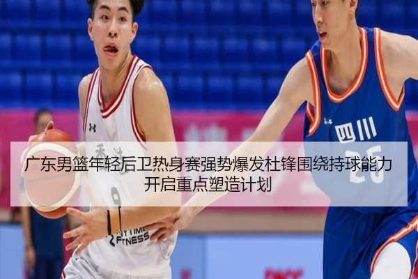 广东男篮年轻后卫热身赛强势爆发杜锋围绕持球能力开启重点塑造计划