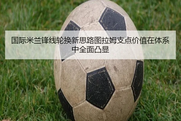 国际米兰锋线轮换新思路图拉姆支点价值在体系中全面凸显