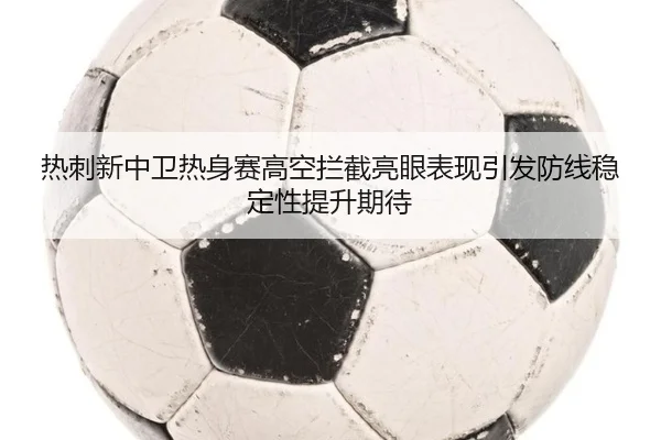 热刺新中卫热身赛高空拦截亮眼表现引发防线稳定性提升期待